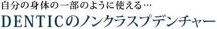 自分の身体の一部のように使える…DENTICのノンクラスプデンチャー